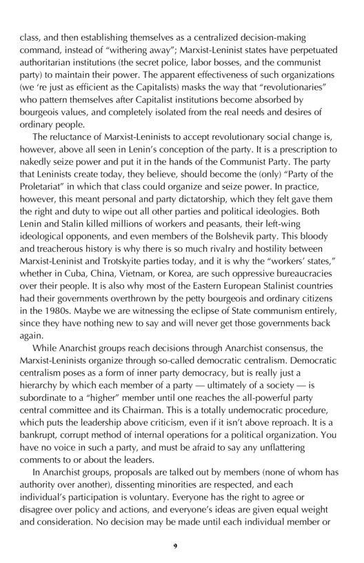 class, and then establishing themselves as a centralized decision-making command, instead of “withering away"; Marxist-Leninist states have perpetuated! authoritarian insiitutions (the secret police, labor bosses, and the communist party) to maintain their power. The apparent effectiveness of such organizations (we re just as efficient as the Capitalists) masks the way that “revolutionaries” who pattern themselves after Capitalist institutions become absorbed by bourgeois values, and completely isolated from the real needs and desires of ordinary people.  The reluctance of Marxist-Leninsts to accept revolutionary social change is, however, above all seen in Lenin’s conception of the party. It s a prescription to nakedly seize power and put it in the hands of the Communist Party. The party that Leninists create today, they believe, should become the (only) “Party of the Proletariat” in which that class could organize and seize power. In practice, however, this meant personal and party dictatorship, which they felt gave them the right and duty to wipe out all other parties and political ideologies. Both Lenin and Stalin killed millions of workers and peasants, their left-wing ideological opponents, and even members of the Bolshevik party. This bloody and treacherous history is why there is so much rivalry and hostility between parties today, and it is why the “workers’ states,” whether in Cuba, China, Vietnam, or Korea, are such oppressive bureaucracies over their people. It is also why most of the Eastern European Stalinist countries had their governments overthrown by the petty bourgeois and ordinary citizens in the 1980s. Maybe we are witnessing the eclipse of State communism entirely, since they have nothing new to say and will never get those governments back again.  ‘While Anarchist groups reach decisions through Anarchist consensus, the Marxist-Leninists organize through so-called democratic centralism. Democratic centralism poses as a form of inner party democracy, but is really just a hierarchy by which each member of a party — ultimately of a society — is subordinate to a *higher” member until one reaches the all-powerful party central commitiee and its Chairman. This s a totally undemocratic procedure, which puts the leadership above criicism, even if it isn’t above reproach. Itis a banksupt, corrupt method of internal operations for a political organization. You have no voice in such a party, and must be afraid 1o say any unflattering comments to or about the leaders.  In Anarchist groups, proposals are talked out by members (none of whom has authority over another), dissenting minorities are respected, and each individual’s partcipation is voluntary. Everyone has the right to agree or disagree over policy and actions, and everyone’s ideas are given equal weight and consideration. No decision may be made until each individual member or  